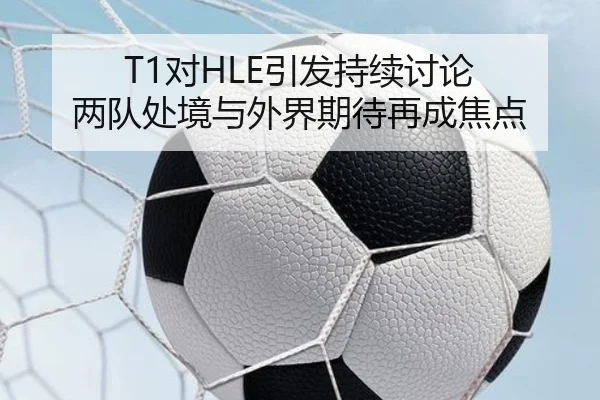 T1对HLE引发持续讨论 两队处境与外界期待再成焦点