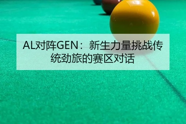 AL对阵GEN：新生力量挑战传统劲旅的赛区对话
